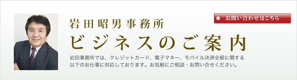 岩田昭男事務所のビジネスご案内岩田事務所では、クレジットカード、電子マネー、モバイル決済全般に関する以下のお仕事に対応しております。お気軽にご相談・お問い合せください。